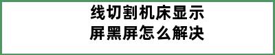 线切割机床显示屏黑屏怎么解决