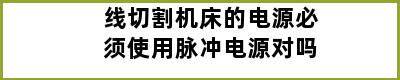 线切割机床的电源必须使用脉冲电源对吗