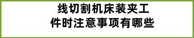 线切割机床装夹工件时注意事项有哪些