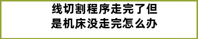 线切割程序走完了但是机床没走完怎么办