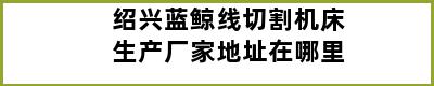 绍兴蓝鲸线切割机床生产厂家地址在哪里