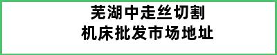 芜湖中走丝切割机床批发市场地址