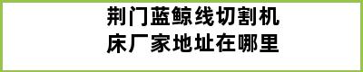 荆门蓝鲸线切割机床厂家地址在哪里