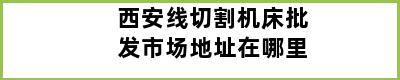 西安线切割机床批发市场地址在哪里