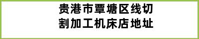 贵港市覃塘区线切割加工机床店地址