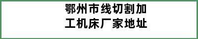 鄂州市线切割加工机床厂家地址