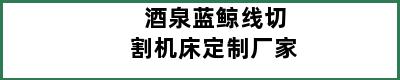 酒泉蓝鲸线切割机床定制厂家