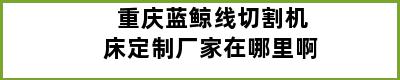 重庆蓝鲸线切割机床定制厂家在哪里啊