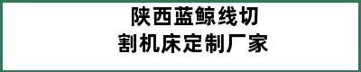 陕西蓝鲸线切割机床定制厂家