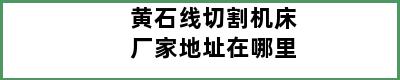 黄石线切割机床厂家地址在哪里